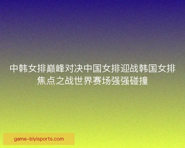 中韩女排巅峰对决中国女排迎战韩国女排焦点之战世界赛场强强碰撞