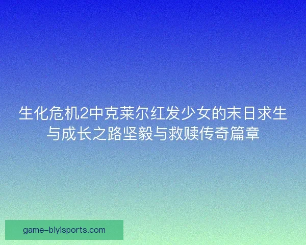 生化危机2中克莱尔红发少女的末日求生与成长之路坚毅与救赎传奇篇章