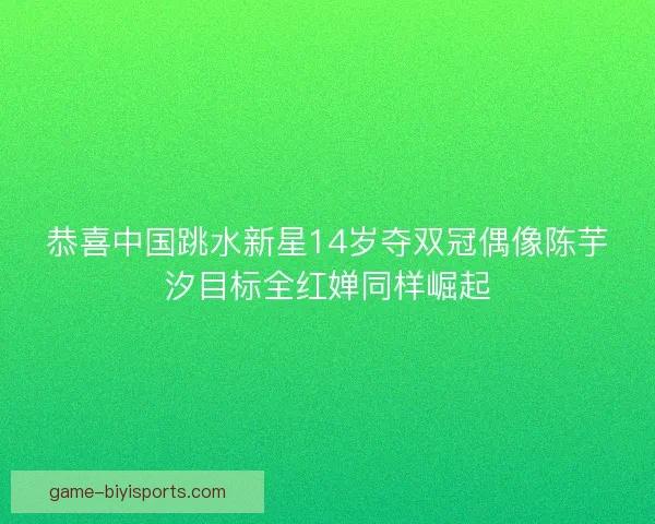 恭喜中国跳水新星14岁夺双冠偶像陈芋汐目标全红婵同样崛起