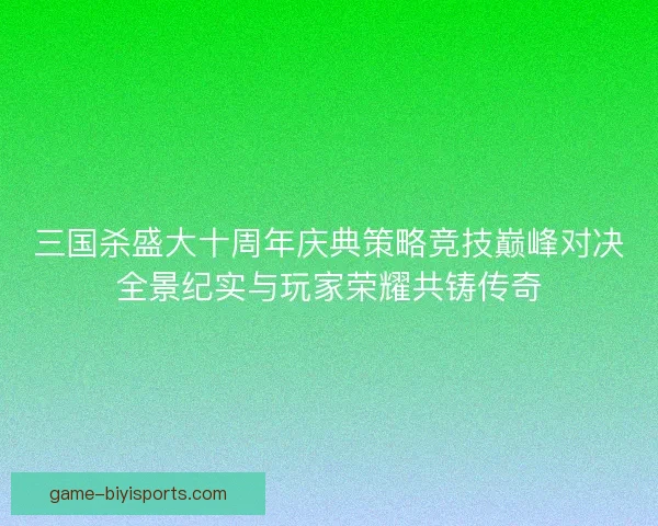 三国杀盛大十周年庆典策略竞技巅峰对决全景纪实与玩家荣耀共铸传奇