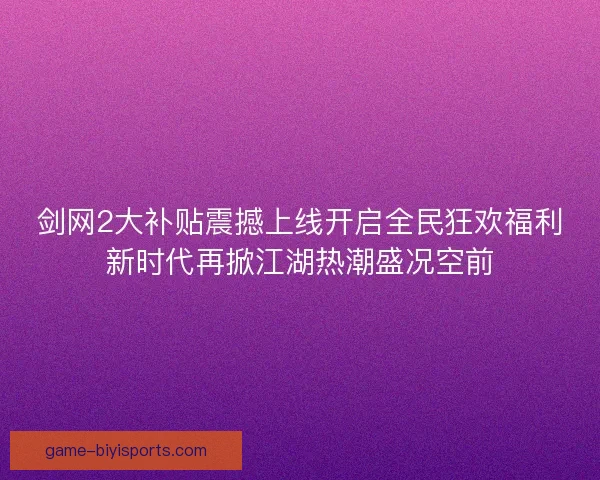 剑网2大补贴震撼上线开启全民狂欢福利新时代再掀江湖热潮盛况空前