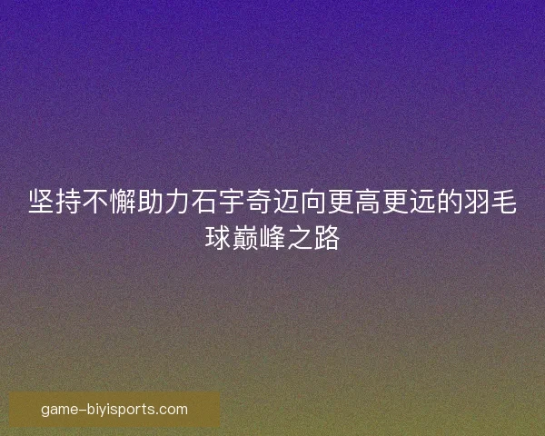 坚持不懈助力石宇奇迈向更高更远的羽毛球巅峰之路 坚持不懈助力石宇奇迈向更高更远的羽毛球巅峰之路