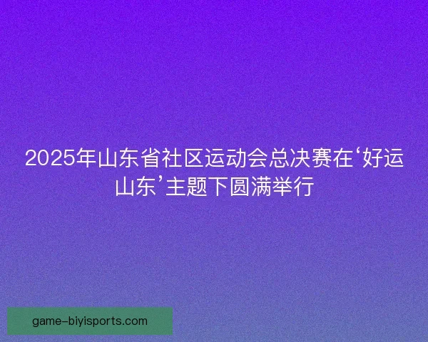 2025年山东省社区运动会总决赛在‘好运山东’主题下圆满举行