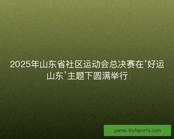 2025年山东省社区运动会总决赛在‘好运山东’主题下圆满举行