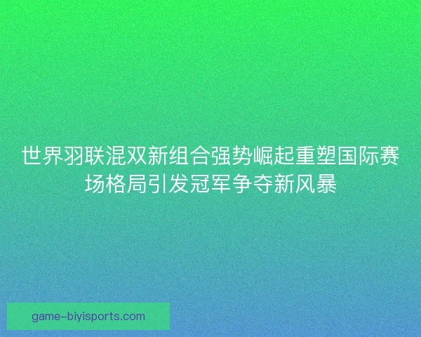 世界羽联混双新组合强势崛起重塑国际赛场格局引发冠军争夺新风暴